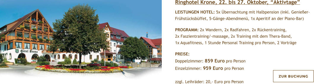 Ringhotel Krone, 22. bis 27. Oktober, Aktivtage  LEISTUNGEN HOTEL: 5x bernachtung mit Halbpension (inkl. Genieer-Frhstcksbffet, 5-Gnge-Abendmen, 1x Aperitif an der Piano-Bar)   PROGRAMM: 2x Wandern, 2x Radfahren, 2x Rckentraining, 2x Faszientraining/-massage, 2x Training mit dem Thera-Band, 1x Aquafitness, 1 Stunde Personal Training pro Person, 2 Vortrge  PREISE:  Doppelzimmer: 859 Euro pro Person Einzelzimmer: 959 Euro pro Person   zzgl. Leihrder: 20,- Euro pro Person  ZUR BUCHUNG