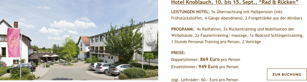 Hotel Knoblauch, 10. bis 15. Sept., Rad & Rcken  LEISTUNGEN HOTEL: 5x bernachtung mit Halbpension (inkl. Frhstcksbffet, 4-Gnge-Abendmen, 2 Freigetrnke aus der Minibar)  PROGRAMM:  4x Radfahren, 2x Rckentraining und Mobilisation der Wirbelsule, 2x Faszientraining/-massage, 1x Redcord Schlingentraining, 1 Stunde Personal Training pro Person, 2 Vortrge  PREISE:  Doppelzimmer: 869 Euro pro Person Einzelzimmer: 949 Euro pro Person   zzgl. Leihrder: 60,- Euro pro Person  ZUR BUCHUNG