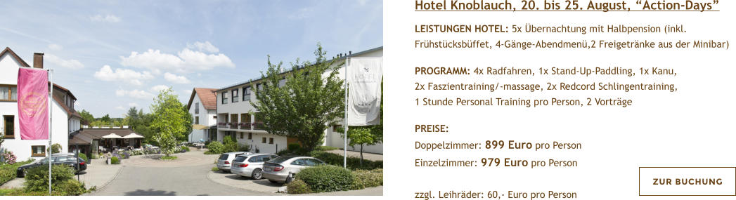 Hotel Knoblauch, 20. bis 25. August, Action-Days  LEISTUNGEN HOTEL: 5x bernachtung mit Halbpension (inkl. Frhstcksbffet, 4-Gnge-Abendmen,2 Freigetrnke aus der Minibar)  PROGRAMM: 4x Radfahren, 1x Stand-Up-Paddling, 1x Kanu, 2x Faszientraining/-massage, 2x Redcord Schlingentraining, 1 Stunde Personal Training pro Person, 2 Vortrge  PREISE:  Doppelzimmer: 899 Euro pro Person Einzelzimmer: 979 Euro pro Person   zzgl. Leihrder: 60,- Euro pro Person  ZUR BUCHUNG