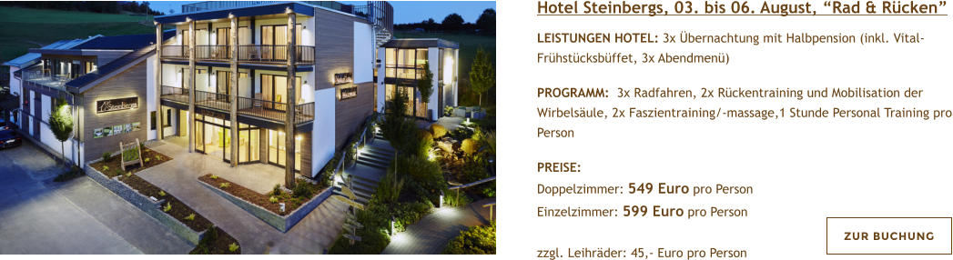 Hotel Steinbergs, 03. bis 06. August, Rad & Rcken  LEISTUNGEN HOTEL: 3x bernachtung mit Halbpension (inkl. Vital-Frhstcksbffet, 3x Abendmen)   PROGRAMM:  3x Radfahren, 2x Rckentraining und Mobilisation der Wirbelsule, 2x Faszientraining/-massage,1 Stunde Personal Training pro Person  PREISE:  Doppelzimmer: 549 Euro pro Person Einzelzimmer: 599 Euro pro Person   zzgl. Leihrder: 45,- Euro pro Person  ZUR BUCHUNG