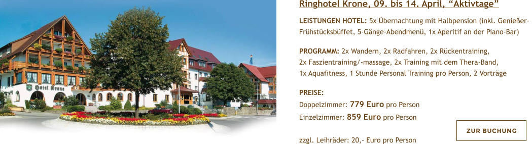 Ringhotel Krone, 09. bis 14. April, Aktivtage  LEISTUNGEN HOTEL: 5x bernachtung mit Halbpension (inkl. Genieer- Frhstcksbffet, 5-Gnge-Abendmen, 1x Aperitif an der Piano-Bar)   PROGRAMM: 2x Wandern, 2x Radfahren, 2x Rckentraining, 2x Faszientraining/-massage, 2x Training mit dem Thera-Band, 1x Aquafitness, 1 Stunde Personal Training pro Person, 2 Vortrge  PREISE:  Doppelzimmer: 779 Euro pro Person Einzelzimmer: 859 Euro pro Person  zzgl. Leihrder: 20,- Euro pro Person   ZUR BUCHUNG