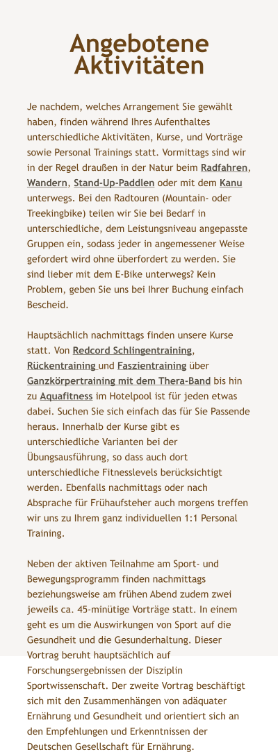 Angebotene Aktivitten  Je nachdem, welches Arrangement Sie gewhlt haben, finden whrend Ihres Aufenthaltes unterschiedliche Aktivitten, Kurse, und Vortrge sowie Personal Trainings statt. Vormittags sind wir in der Regel drauen in der Natur beim Radfahren, Wandern, Stand-Up-Paddlen oder mit dem Kanu unterwegs. Bei den Radtouren (Mountain- oder Treekingbike) teilen wir Sie bei Bedarf in unterschiedliche, dem Leistungsniveau angepasste Gruppen ein, sodass jeder in angemessener Weise gefordert wird ohne berfordert zu werden. Sie sind lieber mit dem E-Bike unterwegs? Kein Problem, geben Sie uns bei Ihrer Buchung einfach Bescheid.   Hauptschlich nachmittags finden unsere Kurse statt. Von Redcord Schlingentraining, Rckentraining und Faszientraining ber Ganzkrpertraining mit dem Thera-Band bis hin zu Aquafitness im Hotelpool ist fr jeden etwas dabei. Suchen Sie sich einfach das fr Sie Passende heraus. Innerhalb der Kurse gibt es unterschiedliche Varianten bei der bungsausfhrung, so dass auch dort unterschiedliche Fitnesslevels bercksichtigt werden. Ebenfalls nachmittags oder nach Absprache fr Frhaufsteher auch morgens treffen wir uns zu Ihrem ganz individuellen 1:1 Personal Training.  Neben der aktiven Teilnahme am Sport- und Bewegungsprogramm finden nachmittags beziehungsweise am frhen Abend zudem zwei jeweils ca. 45-mintige Vortrge statt. In einem geht es um die Auswirkungen von Sport auf die Gesundheit und die Gesunderhaltung. Dieser Vortrag beruht hauptschlich auf Forschungsergebnissen der Disziplin Sportwissenschaft. Der zweite Vortrag beschftigt sich mit den Zusammenhngen von adquater Ernhrung und Gesundheit und orientiert sich an den Empfehlungen und Erkenntnissen der Deutschen Gesellschaft fr Ernhrung.