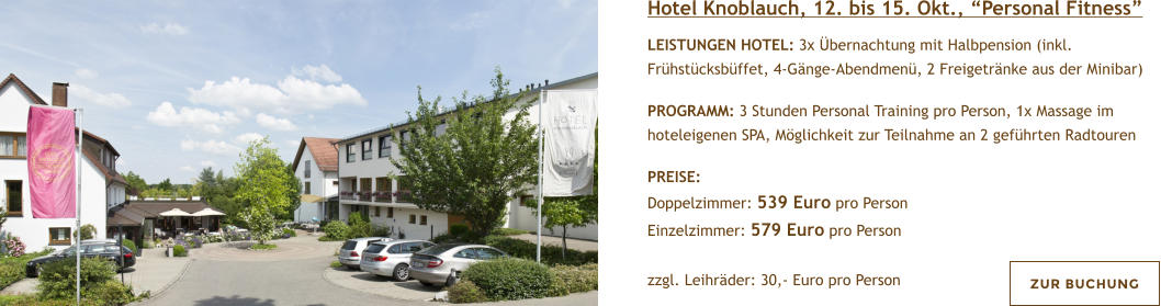 Hotel Knoblauch, 12. bis 15. Okt., Personal Fitness  LEISTUNGEN HOTEL: 3x bernachtung mit Halbpension (inkl. Frhstcksbffet, 4-Gnge-Abendmen, 2 Freigetrnke aus der Minibar)  PROGRAMM: 3 Stunden Personal Training pro Person, 1x Massage im hoteleigenen SPA, Mglichkeit zur Teilnahme an 2 gefhrten Radtouren  PREISE:  Doppelzimmer: 539 Euro pro Person Einzelzimmer: 579 Euro pro Person   zzgl. Leihrder: 30,- Euro pro Person  ZUR BUCHUNG