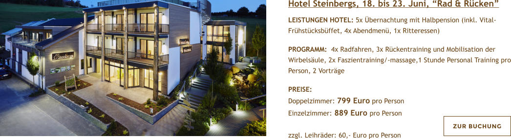 Hotel Steinbergs, 18. bis 23. Juni, Rad & Rcken  LEISTUNGEN HOTEL: 5x bernachtung mit Halbpension (inkl. Vital- Frhstcksbffet, 4x Abendmen, 1x Ritteressen)   PROGRAMM:  4x Radfahren, 3x Rckentraining und Mobilisation der Wirbelsule, 2x Faszientraining/-massage,1 Stunde Personal Training pro Person, 2 Vortrge  PREISE:  Doppelzimmer: 799 Euro pro Person Einzelzimmer: 889 Euro pro Person   zzgl. Leihrder: 60,- Euro pro Person  ZUR BUCHUNG