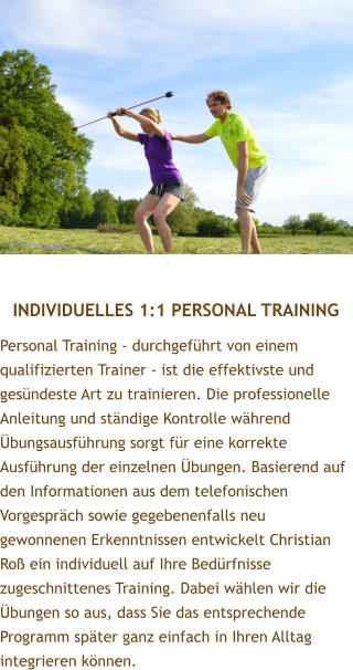 INDIVIDUELLES 1:1 PERSONAL TRAINING Personal Training - durchgefhrt von einem qualifizierten Trainer - ist die effektivste und gesndeste Art zu trainieren. Die professionelle Anleitung und stndige Kontrolle whrend bungsausfhrung sorgt fr eine korrekte Ausfhrung der einzelnen bungen. Basierend auf den Informationen aus dem telefonischen Vorgesprch sowie gegebenenfalls neu gewonnenen Erkenntnissen entwickelt Christian Ro ein individuell auf Ihre Bedrfnisse zugeschnittenes Training. Dabei whlen wir die bungen so aus, dass Sie das entsprechende Programm spter ganz einfach in Ihren Alltag integrieren knnen.