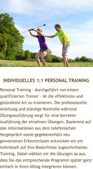 INDIVIDUELLES 1:1 PERSONAL TRAINING Personal Training - durchgefhrt von einem qualifizierten Trainer - ist die effektivste und gesndeste Art zu trainieren. Die professionelle Anleitung und stndige Kontrolle whrend bungsausfhrung sorgt fr eine korrekte Ausfhrung der einzelnen bungen. Basierend auf den Informationen aus dem telefonischen Vorgesprch sowie gegebenenfalls neu gewonnenen Erkenntnissen entwicken wir ein individuell auf Ihre Bedrfnisse zugeschnittenes Training. Dabei whlen wir die bungen so aus, dass Sie das entsprechende Programm spter ganz einfach in Ihren Alltag integrieren knnen.