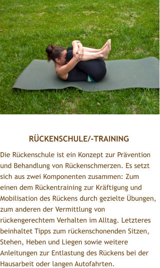 RCKENSCHULE/-TRAINING Die Rckenschule ist ein Konzept zur Prvention und Behandlung von Rckenschmerzen. Es setzt sich aus zwei Komponenten zusammen: Zum einen dem Rckentraining zur Krftigung und Mobilisation des Rckens durch gezielte bungen, zum anderen der Vermittlung von rckengerechtem Verhalten im Alltag. Letzteres beinhaltet Tipps zum rckenschonenden Sitzen, Stehen, Heben und Liegen sowie weitere Anleitungen zur Entlastung des Rckens bei der Hausarbeit oder langen Autofahrten.