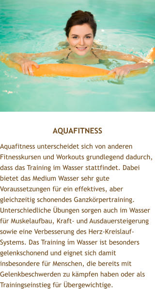 AQUAFITNESS Aquafitness unterscheidet sich von anderen Fitnesskursen und Workouts grundlegend dadurch, dass das Training im Wasser stattfindet. Dabei bietet das Medium Wasser sehr gute Voraussetzungen fr ein effektives, aber gleichzeitig schonendes Ganzkrpertraining. Unterschiedliche bungen sorgen auch im Wasser fr Muskelaufbau, Kraft- und Ausdauersteigerung sowie eine Verbesserung des Herz-Kreislauf-Systems. Das Training m Wasser ist besonders gelenkschonend und eignet sich damit insbesondere fr Menschen, die bereits mit Gelenkbeschwerden zu kmpfen haben oder als Trainingseinstieg fr bergewichtige.