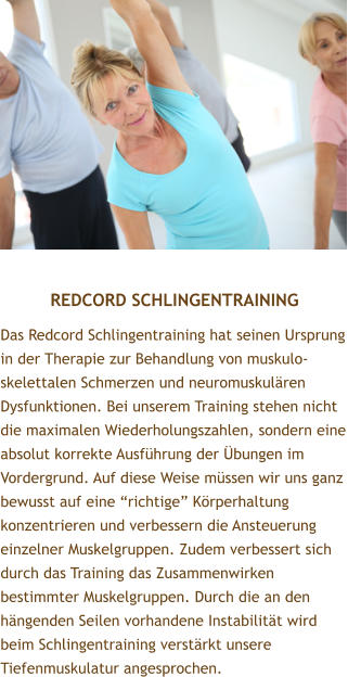 REDCORD SCHLINGENTRAINING Das Redcord Schlingentraining hat seinen Ursprung in der Therapie zur Behandlung von muskulo-skelettalen Schmerzen und neuromuskulren Dysfunktionen. Bei unserem Training stehen nicht die maximalen Wiederholungszahlen, sondern eine absolut korrekte Ausfhrung der bungen im Vordergrund. Auf diese Weise mssen wir uns ganz bewusst auf eine richtige Krperhaltung konzentrieren und verbessern die Ansteuerung einzelner Muskelgruppen. Zudem verbessert sich durch das Training das Zusammenwirken bestimmter Muskelgruppen. Durch die an den hngenden Seilen vorhandene Instabilitt wird beim Schlingentraining verstrkt unsere Tiefenmuskulatur angesprochen.