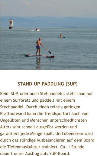 STAND-UP-PADDLING (SUP) Beim SUP, oder auch Stehpaddeln, steht man auf einem Surfbrett und paddelt mit einem Stechpaddel. Durch einen relativ geringen Kraftaufwand kann die Trendsportart auch von Ungebten und Menschen unterschiedlichsten Alters sehr schnell ausgebt werden und garantiert jede Menge Spa. Und obendrein wird durch das stndige Ausbalancieren auf dem Board die Tiefenmuskulatur trainiert. Ca. 1 Stunde dauert unser Ausflug aufs SUP-Board.