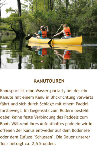 KANUTOUREN Kanusport ist eine Wassersportart, bei der ein Kanute mit einem Kanu in Blickrichtung vorwrts fhrt und sich durch Schlge mit einem Paddel fortbewegt. Im Gegensatz zum Rudern besteht dabei keine feste Verbindung des Paddels zum Boot. Whrend Ihres Aufenthaltes paddeln wir in offenen 2er Kanus entweder auf dem Bodensee oder dem Zufluss "Schussen". Die Dauer unserer Tour betrgt ca. 2,5 Stunden.