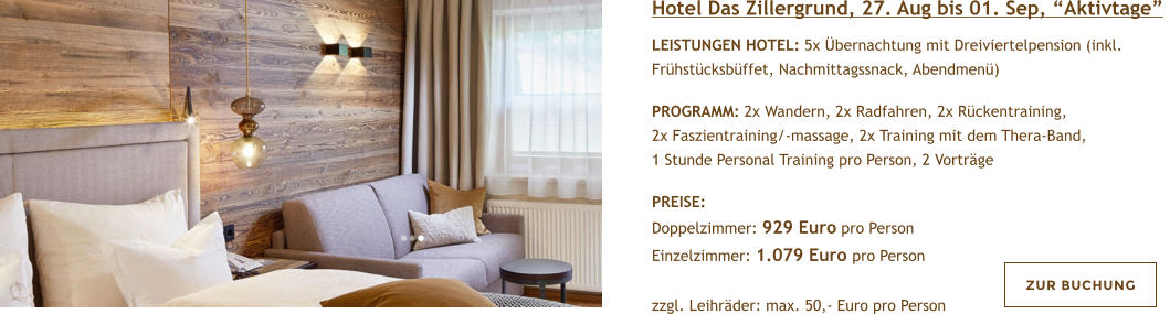 Hotel Das Zillergrund, 27. Aug bis 01. Sep, Aktivtage  LEISTUNGEN HOTEL: 5x bernachtung mit Dreiviertelpension (inkl. Frhstcksbffet, Nachmittagssnack, Abendmen)   PROGRAMM: 2x Wandern, 2x Radfahren, 2x Rckentraining, 2x Faszientraining/-massage, 2x Training mit dem Thera-Band, 1 Stunde Personal Training pro Person, 2 Vortrge  PREISE:  Doppelzimmer: 929 Euro pro Person Einzelzimmer: 1.079 Euro pro Person  zzgl. Leihrder: max. 50,- Euro pro Person  ZUR BUCHUNG