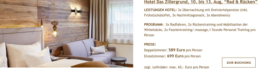 Hotel Das Zillergrund, 10. bis 13. Aug, Rad & Rcken  LEISTUNGEN HOTEL: 3x bernachtung mit Dreiviertelpension (inkl. Frhstcksbffet, 3x Nachmittagssnack, 3x Abendmen)   PROGRAMM:  3x Radfahren, 2x Rckentraining und Mobilisation der Wirbelsule, 2x Faszientraining/-massage,1 Stunde Personal Training pro Person  PREISE:  Doppelzimmer: 589 Euro pro Person Einzelzimmer: 699 Euro pro Person   zzgl. Leihrder: max. 65,- Euro pro Person ZUR BUCHUNG