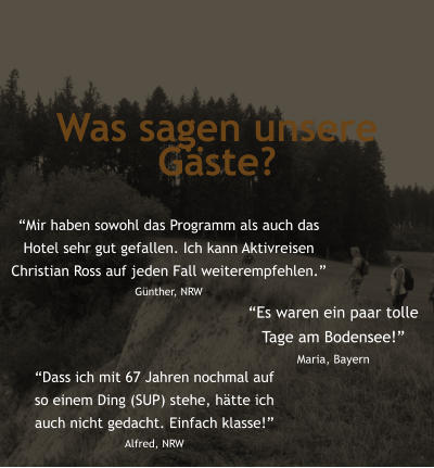 Was sagen unsere Gste? Mir haben sowohl das Programm als auch das  Hotel sehr gut gefallen. Ich kann Aktivreisen  Christian Ross auf jeden Fall weiterempfehlen. Gnther, NRW Dass ich mit 67 Jahren nochmal auf  so einem Ding (SUP) stehe, htte ich  auch nicht gedacht. Einfach klasse! Alfred, NRW Es waren ein paar tolle  Tage am Bodensee! Maria, Bayern